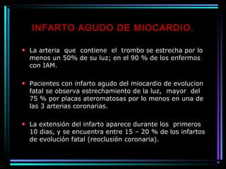 INFARTO AGUDO DE MIOCARDIO.
La arteria que contiene el trombo se estrecha por lo
menos un 50% de su luz; en el 90 % de los enfermos
con IAM.
Pacientes con infarto agudo del miocardio de evolucion
fatal se observa estrechamiento de la luz, mayor del
75 % por placas ateromatosas por lo menos en una de
las 3 arterias coronarias.
La extensión del infarto aparece durante los primeros
10 dias, y se encuentra entre 15 – 20 % de los infartos
de evolución fatal (reoclusión coronaria).
 