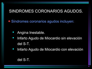 SINDROMES CORONARIOS AGUDOS.
Síndromes coronarios agudos incluyen:
 Angina Inestable.
 Infarto Agudo de Miocardio sin elevación
del S-T.
 Infarto Agudo de Miocardio con elevación
del S-T.
 