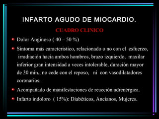 INFARTO AGUDO DE MIOCARDIO.
CUADRO CLINICO
Dolor Anginoso ( 40 – 50 %)
Sintoma más caracteristico, relacionado o no con el esfuerzo,
irradiación hacia ambos hombros, brazo izquierdo, maxilar
inferior gran intensidad a veces intolerable, duración mayor
de 30 min., no cede con el reposo, ni con vasodilatadores
coronarios.
Acompañado de manifestaciones de reacción adrenérgica.
Infarto indoloro ( 15%): Diabéticos, Ancianos, Mujeres.
 