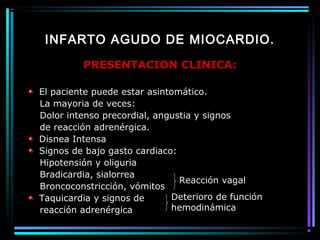 INFARTO AGUDO DE MIOCARDIO.
PRESENTACION CLINICA:
El paciente puede estar asintomático.
La mayoria de veces:
Dolor intenso precordial, angustia y signos
de reacción adrenérgica.
Disnea Intensa
Signos de bajo gasto cardiaco:
Hipotensión y oliguria
Bradicardia, sialorrea
Broncoconstricción, vómitos
Taquicardia y signos de
reacción adrenérgica
Reacción vagal
Deterioro de función
hemodinámica
 