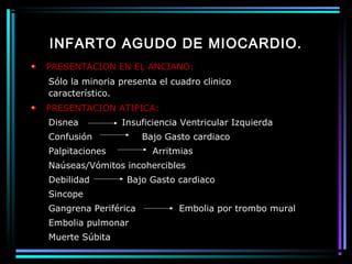 INFARTO AGUDO DE MIOCARDIO.
PRESENTACION EN EL ANCIANO:
Sólo la minoria presenta el cuadro clinico
característico.
PRESENTACION ATIPICA:
Disnea Insuficiencia Ventricular Izquierda
Confusión Bajo Gasto cardiaco
Palpitaciones Arritmias
Naúseas/Vómitos incohercibles
Debilidad Bajo Gasto cardiaco
Sincope
Gangrena Periférica Embolia por trombo mural
Embolia pulmonar
Muerte Súbita
 