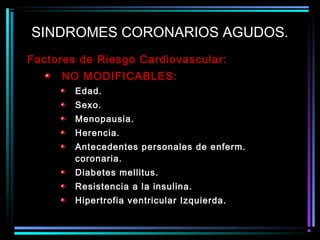 Factores de Riesgo Cardiovascular:
NO MODIFICABLES:
Edad.
Sexo.
Menopausia.
Herencia.
Antecedentes personales de enferm.
coronaria.
Diabetes mellitus.
Resistencia a la insulina.
Hipertrofia ventricular Izquierda.
SINDROMES CORONARIOS AGUDOS.
 