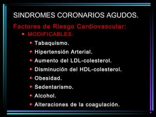 Factores de Riesgo Cardiovascular:
MODIFICABLES:
Tabaquismo.
Hipertensión Arterial.
Aumento del LDL-colesterol.
Disminución del HDL-colesterol.
Obesidad.
Sedentarismo.
Alcohol.
Alteraciones de la coagulación.
SINDROMES CORONARIOS AGUDOS.
 