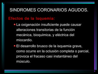 Efectos de la Isquemia:
La oxigenación insuficiente puede causar
alteraciones transitorias de la función
mecánica, bioquímica, y eléctrica del
miocardio.
El desarrollo brusco de la isquemia grave,
como ocurre en la oclusión completa o parcial,
provoca el fracaso casi instantáneo del
músculo.
SINDROMES CORONARIOS AGUDOS.
 
