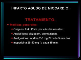 TRATAMIENTO.
Medidas generales:
Oxigeno: 2-4 Lt/min. por cánulas nasales.
Ansiolíticos: diazepam, bromazepan.
Analgésicos: morfina 2-8 mg IV cada 5 minutos
meperidina 25-50 mg IV cada 15 min.
INFARTO AGUDO DE MIOCARDIO.
 