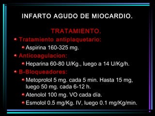 TRATAMIENTO.
Tratamiento antiplaquetario:
Aspirina 160-325 mg.
Anticoagulacion:
Heparina 60-80 U/Kg., luego a 14 U/Kg/h.
B-Bloqueadores:
Metoprolol 5 mg. cada 5 min. Hasta 15 mg,
luego 50 mg. cada 6-12 h.
Atenolol 100 mg. VO cada día.
Esmolol 0.5 mg/Kg. IV, luego 0.1 mg/Kg/min.
INFARTO AGUDO DE MIOCARDIO.
 
