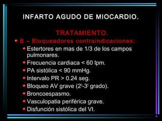 TRATAMIENTO.
B – Bloqueadores contraindicaciones:
Estertores en mas de 1/3 de los campos
pulmonares.
Frecuencia cardiaca < 60 lpm.
PA sistólica < 90 mmHg.
Intervalo PR > 0.24 seg.
Bloqueo AV grave (20
-30
grado).
Broncoespasmo.
Vasculopatia periférica grave.
Disfunción sistólica del VI.
INFARTO AGUDO DE MIOCARDIO.
 