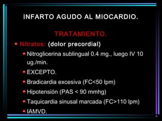 TRATAMIENTO.
Nitratos: (dolor precordial)
Nitroglicerina sublingual 0.4 mg., luego IV 10
ug./min.
EXCEPTO.
Bradicardia excesiva (FC<50 lpm)
Hipotensión (PAS < 90 mmhg)
Taquicardia sinusal marcada (FC>110 lpm)
IAMVD.
INFARTO AGUDO AL MIOCARDIO.
 
