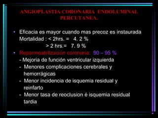 ANGIOPLASTIA CORONARIA ENDOLUMINAL
PERCUTANEA.
• Eficacia es mayor cuando mas precoz es instaurada
Mortalidad : < 2hrs. = 4. 2 %
> 2 hrs.= 7. 9 %
• Repermeabilización coronaria: 90 – 95 %
- Mejoria de función ventricular izquierda
- Menores complicaciones cerebrales y
hemorrágicas
- Menor incidencia de isquemia residual y
reinfarto
- Menor tasa de reoclusion é isquemia residual
tardia
 