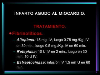 TRATAMIENTO.
Fibrinoliticos.
– Alteplasa: 15 mg. IV, luego 0.75 mg./Kg. IV
en 30 min., luego 0.5 mg./Kg. IV en 60 min.
– Reteplasa: 10 U IV en 2 min., luego en 30
min. 10 U IV.
– Estreptocinasa: infusión IV 1,5 mill U en 60
min.
INFARTO AGUDO AL MIOCARDIO.
 