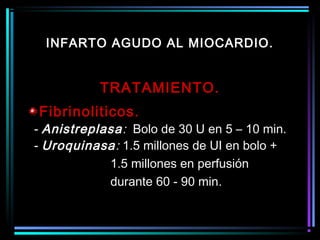 TRATAMIENTO.
Fibrinoliticos.
- Anistreplasa: Bolo de 30 U en 5 – 10 min.
- Uroquinasa: 1.5 millones de UI en bolo +
1.5 millones en perfusión
durante 60 - 90 min.
INFARTO AGUDO AL MIOCARDIO.
 