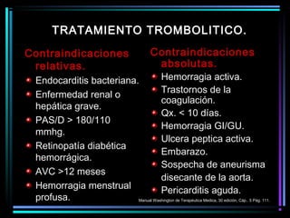 Contraindicaciones
relativas.
Endocarditis bacteriana.
Enfermedad renal o
hepática grave.
PAS/D > 180/110
mmhg.
Retinopatía diabética
hemorrágica.
AVC >12 meses
Hemorragia menstrual
profusa.
Contraindicaciones
absolutas.
Hemorragia activa.
Trastornos de la
coagulación.
Qx. < 10 días.
Hemorragia GI/GU.
Ulcera peptica activa.
Embarazo.
Sospecha de aneurisma
disecante de la aorta.
Pericarditis aguda.
TRATAMIENTO TROMBOLITICO.
Manual Washington de Terapéutica Medica, 30 edición, Cáp.. 5 Pág. 111.
 
