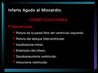 COMPLICACIONES.
Mecánicas.
Rotura de la pared libre del ventrículo izquierdo.
Rotura del tabique interventricular.
Insuficiencia mitral.
Extensión del infarto.
Seudoaneurisma ventricular.
Aneurisma ventricular.
Infarto Agudo al Miocardio.
 