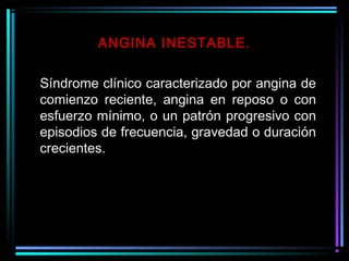 Síndrome clínico caracterizado por angina de
comienzo reciente, angina en reposo o con
esfuerzo mínimo, o un patrón progresivo con
episodios de frecuencia, gravedad o duración
crecientes.
ANGINA INESTABLE.
 
