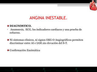 ANGINA INESTABLE.
DIAGNOSTICO.
• Anamnesis, ECG, los indicadores cardiacos y una prueba de
esfuerzo.
Ni síntomas clínicos, ni signos EKG O Angiográficos permiten
discriminar entre AI e IAM sin elevación del S-T.
Confirmación Enzimática
 
