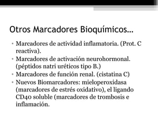 Otros Marcadores Bioquímicos…
• Marcadores de actividad inflamatoria. (Prot. C
reactiva).
• Marcadores de activación neurohormonal.
(péptidos natri uréticos tipo B.)
• Marcadores de función renal. (cistatina C)
• Nuevos Biomarcadores: mieloperoxidasa
(marcadores de estrés oxidativo), el ligando
CD40 soluble (marcadores de trombosis e
inflamación.
 