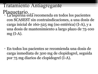 Tratamiento Antiagregante
Plaquetario….• La aspirina está recomenda en todos los pacientes
con SCASEST sin contraindicaciones, a una dosis de
carga inicial de 160-325 mg (no entérica) (I-A), y a
una dosis de mantenimiento a largo plazo de 75-100
mg (I-A).
• En todos los pacientes se recomienda una dosis de
carga inmediata de 300 mg de clopidogrel, seguida
por 75 mg diarios de clopidogrel (I-A).
 
