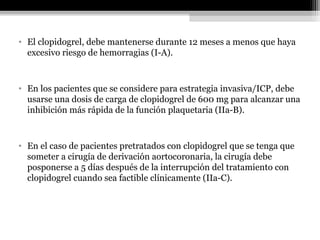 • El clopidogrel, debe mantenerse durante 12 meses a menos que haya
excesivo riesgo de hemorragias (I-A).
• En los pacientes que se considere para estrategia invasiva/ICP, debe
usarse una dosis de carga de clopidogrel de 600 mg para alcanzar una
inhibición más rápida de la función plaquetaria (IIa-B).
• En el caso de pacientes pretratados con clopidogrel que se tenga que
someter a cirugía de derivación aortocoronaria, la cirugía debe
posponerse a 5 días después de la interrupción del tratamiento con
clopidogrel cuando sea factible clínicamente (IIa-C).
 