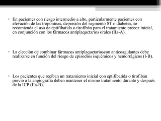 • En pacientes con riesgo intermedio a alto, particularmente pacientes con
elevación de las troponinas, depresión del segmento ST o diabetes, se
recomienda el uso de eptifibatida o tirofibán para el tratamiento precoz inicial,
en conjunción con los fármacos antiplaquetarios orales (IIa-A).
• La elección de combinar fármacos antiplaquetarioscon anticoagulantes debe
realizarse en función del riesgo de episodios isquémicos y hemorrágicos (I-B).
• Los pacientes que reciban un tratamiento inicial con eptifibatida o tirofibán
previo a la angiografía deben mantener el mismo tratamiento durante y después
de la ICP (IIa-B).
 
