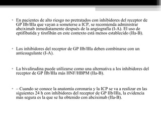 • En pacientes de alto riesgo no pretratados con inhibidores del receptor de
GP IIb/IIIa que vayan a someterse a ICP, se recomienda administrar
abciximab inmediatamente después de la angiografía (I-A). El uso de
eptifibatida y tirofibán en este contexto está menos establecido (IIa-B).
• Los inhibidores del receptor de GP IIb/IIIa deben combinarse con un
anticoagulante (I-A).
• La bivalirudina puede utilizarse como una alternativa a los inhibidores del
receptor de GP IIb/IIIa más HNF/HBPM (IIa-B).
• – Cuando se conoce la anatomía coronaria y la ICP se va a realizar en las
siguientes 24 h con inhibidores del receptor de GP IIb/IIIa, la evidencia
más segura es la que se ha obtenido con abciximab (IIa-B).
 
