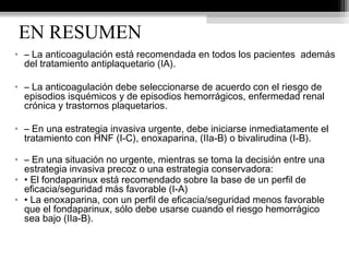 EN RESUMEN
• – La anticoagulación está recomendada en todos los pacientes además
del tratamiento antiplaquetario (IA).
• – La anticoagulación debe seleccionarse de acuerdo con el riesgo de
episodios isquémicos y de episodios hemorrágicos, enfermedad renal
crónica y trastornos plaquetarios.
• – En una estrategia invasiva urgente, debe iniciarse inmediatamente el
tratamiento con HNF (I-C), enoxaparina, (IIa-B) o bivalirudina (I-B).
• – En una situación no urgente, mientras se toma la decisión entre una
estrategia invasiva precoz o una estrategia conservadora:
• • El fondaparinux está recomendado sobre la base de un perfil de
eficacia/seguridad más favorable (I-A)
• • La enoxaparina, con un perfil de eficacia/seguridad menos favorable
que el fondaparinux, sólo debe usarse cuando el riesgo hemorrágico
sea bajo (IIa-B).
 