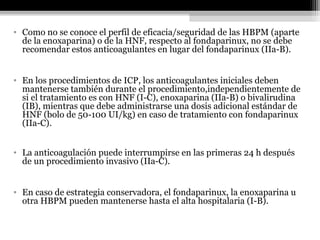 • Como no se conoce el perfil de eficacia/seguridad de las HBPM (aparte
de la enoxaparina) o de la HNF, respecto al fondaparinux, no se debe
recomendar estos anticoagulantes en lugar del fondaparinux (IIa-B).
• En los procedimientos de ICP, los anticoagulantes iniciales deben
mantenerse también durante el procedimiento,independientemente de
si el tratamiento es con HNF (I-C), enoxaparina (IIa-B) o bivalirudina
(IB), mientras que debe administrarse una dosis adicional estándar de
HNF (bolo de 50-100 UI/kg) en caso de tratamiento con fondaparinux
(IIa-C).
• La anticoagulación puede interrumpirse en las primeras 24 h después
de un procedimiento invasivo (IIa-C).
• En caso de estrategia conservadora, el fondaparinux, la enoxaparina u
otra HBPM pueden mantenerse hasta el alta hospitalaria (I-B).
 