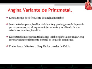 Es una forma poco frecuente de angina inestable.
Se caracteriza por episodios recidivante y prolongados de isquemia
grave causados por el espasmo intermitente y localizado de una
arteria coronaria epicardica.
La obstrucción espástica transitoria total o casi total de una arteria
coronaria anatómicamente normal es lo que la constituye.
Tratamiento: Nitratos o bloq. De los canales de Calcio
Angina Variante de Prinzmetal.
 