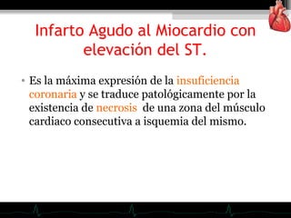 • Es la máxima expresión de la insuficiencia
coronaria y se traduce patológicamente por la
existencia de necrosis de una zona del músculo
cardiaco consecutiva a isquemia del mismo.
Infarto Agudo al Miocardio con
elevación del ST.
 