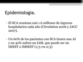 Epidemiologia.
• El SCA ocasiona casi 1.6 millones de ingresos
hospitalarios cada año (Circulation 2006 y JACC
2007).
• Un 60% de los pacientes con SCA tienen una AI
y un 40% sufren un IAM, que puede ser un
IMEST o IMSEST (1/3 vrs 2/3)
 