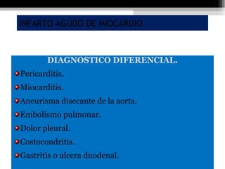 INFARTO AGUDO DE MIOCARDIO.
DIAGNOSTICO DIFERENCIAL.
Pericarditis.
Miocarditis.
Aneurisma disecante de la aorta.
Embolismo pulmonar.
Dolor pleural.
Costocondritis.
Gastritis o ulcera duodenal.
 