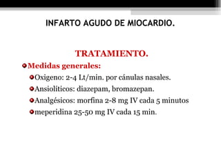 TRATAMIENTO.
Medidas generales:
Oxigeno: 2-4 Lt/min. por cánulas nasales.
Ansiolíticos: diazepam, bromazepan.
Analgésicos: morfina 2-8 mg IV cada 5 minutos
meperidina 25-50 mg IV cada 15 min.
INFARTO AGUDO DE MIOCARDIO.
 