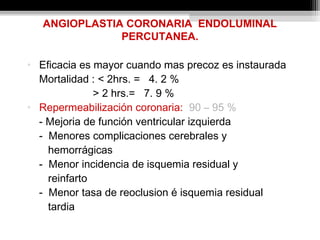 ANGIOPLASTIA CORONARIA ENDOLUMINAL
PERCUTANEA.
• Eficacia es mayor cuando mas precoz es instaurada
Mortalidad : < 2hrs. = 4. 2 %
> 2 hrs.= 7. 9 %
• Repermeabilización coronaria: 90 – 95 %
- Mejoria de función ventricular izquierda
- Menores complicaciones cerebrales y
hemorrágicas
- Menor incidencia de isquemia residual y
reinfarto
- Menor tasa de reoclusion é isquemia residual
tardia
 