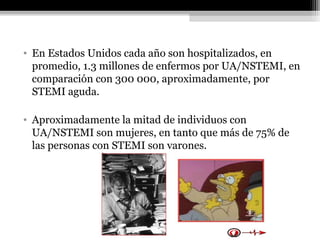 • En Estados Unidos cada año son hospitalizados, en
promedio, 1.3 millones de enfermos por UA/NSTEMI, en
comparación con 300 000, aproximadamente, por
STEMI aguda.
• Aproximadamente la mitad de individuos con
UA/NSTEMI son mujeres, en tanto que más de 75% de
las personas con STEMI son varones.
 