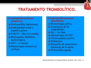 Contraindicaciones
relativas.
Endocarditis bacteriana.
Enfermedad renal o
hepática grave.
PAS/D > 180/110 mmhg.
Retinopatía diabética
hemorrágica.
AVC >12 meses
Hemorragia menstrual
profusa.
Contraindicaciones
absolutas.
Hemorragia activa.
Trastornos de la
coagulación.
Qx. < 10 días.
Hemorragia GI/GU.
Ulcera peptica activa.
Embarazo.
Sospecha de aneurisma
disecante de la aorta.
Pericarditis aguda.
TRATAMIENTO TROMBOLÍTICO.
Manual Washington de Terapéutica Medica, 30 edición, Cáp.. 5 Pág. 111.
 