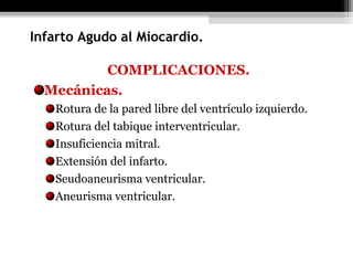 COMPLICACIONES.
Mecánicas.
Rotura de la pared libre del ventrículo izquierdo.
Rotura del tabique interventricular.
Insuficiencia mitral.
Extensión del infarto.
Seudoaneurisma ventricular.
Aneurisma ventricular.
Infarto Agudo al Miocardio.
 