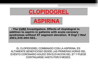CLOPIDOGREL
1. The CURE Investigators. Effects of clopidogrel in 
addition to aspirin in patients with acute coronary 
syndromes without ST segment elevation. N Engl J Med 
2001;345:494-502.. 
ASPIRINA
EL CLOPIDOGREL COMBINADO CON LA ASPIRINA, ES
ALTAMENTE BENEFICIOSO DESDE LAS PRIMERAS HORAS DEL
EVENTO CORONARIO AGUDO SIN ELEVACION DEL ST Y PUEDE
CONTINUARSE HASTA POR 9 MESES.
 