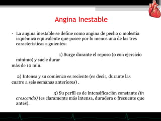 • La angina inestable se define como angina de pecho o molestia
isquémica equivalente que posee por lo menos una de las tres
características siguientes:
1) Surge durante el reposo (o con ejercicio
mínimo) y suele durar
más de 10 min.
2) Intensa y su comienzo es reciente (es decir, durante las
cuatro a seis semanas anteriores) .
3) Su perfil es de intensificación constante (in
crescendo) (es claramente más intensa, duradera o frecuente que
antes).
Angina Inestable
 
