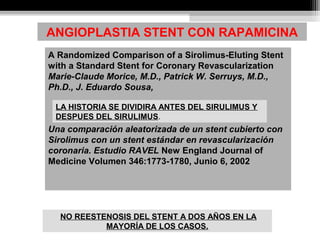 A Randomized Comparison of a Sirolimus-Eluting Stent
with a Standard Stent for Coronary Revascularization
Marie-Claude Morice, M.D., Patrick W. Serruys, M.D.,
Ph.D., J. Eduardo Sousa,
Una comparación aleatorizada de un stent cubierto con
Sirolimus con un stent estándar en revascularización
coronaria. Estudio RAVEL New England Journal of
Medicine Volumen 346:1773-1780, Junio 6, 2002
ANGIOPLASTIA STENT CON RAPAMICINA
LA HISTORIA SE DIVIDIRA ANTES DEL SIRULIMUS Y
DESPUES DEL SIRULIMUS.
NO REESTENOSIS DEL STENT A DOS AÑOS EN LA
MAYORÍA DE LOS CASOS.
 