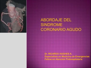 ABORDAJE DEL
SINDROME
CORONARIO AGUDO
Dr. RICARDO HUGHES A.
Especialista en Medicina de Emergencias
Fellow en Atencion Prehospitalaria
 