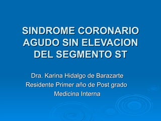 SINDROME CORONARIO AGUDO SIN ELEVACION DEL SEGMENTO ST Dra. Karina Hidalgo de Barazarte Residente Primer año de Post grado  Medicina Interna 