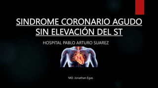 SINDROME CORONARIO AGUDO
SIN ELEVACIÓN DEL ST
HOSPITAL PABLO ARTURO SUAREZ
MD. Jonathan Egas
 