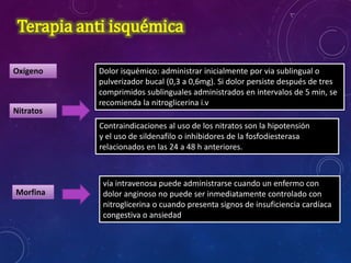 Terapia anti isquémica
Oxígeno
Nitratos
Dolor isquémico: administrar inicialmente por via sublingual o
pulverizador bucal (0,3 a 0,6mg). Si dolor persiste después de tres
comprimidos sublinguales administrados en intervalos de 5 min, se
recomienda la nitroglicerina i.v
Contraindicaciones al uso de los nitratos son la hipotensión
y el uso de sildenafilo o inhibidores de la fosfodiesterasa
relacionados en las 24 a 48 h anteriores.
Morfina
vía intravenosa puede administrarse cuando un enfermo con
dolor anginoso no puede ser inmediatamente controlado con
nitroglicerina o cuando presenta signos de insuficiencia cardíaca
congestiva o ansiedad
 