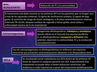 Beta -
BLOQUEANTES
Reducción de FC y la contractilidad.
El tratamiento oral debe iniciarse en las primeras 24 h en los pacientes que no tengan uno
o mas de los siguientes síntomas: 1) signos de insuficiencia cardiaca; 2) signos de bajo
gasto; 3) aumento del riesgo de shock cardiogeno, o 4) otras contraindicaciones relativas
(intervalo PR >0,24s, bloqueo cardíaco de segundo o tercer grado, asma activa o
enfermedad reactiva de la vía respiratoria)
Antagonistas dihidropiridinas: nifedipina y amlodipino
ejercen efecto en el músculo liso vascular periférico.
A. no dihidropiridínicos (verapamil y diltiazem) más
potentes, deprimen la contractilidad, FC y la conducción
auriculoventricular
Calcioantagonistas
Uso de calcioantagonistas no dihidropiridínicos en enfermos con isquemia
recurrente que presenten contraindicaciones absolutas a los bloqueadores beta.
IECA
Se recomienda iniciar tratamiento con IECA dentro de las primeras 24
horas de ingreso en cualquier paciente con SCA. Especialmente este
tratamiento no puede faltar si tienen disfunción ventricular, son
diabéticos o están hipertensos a pesar del tratamiento betabloqueante.
 