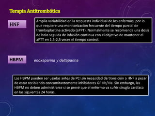 Terapia Antitrombótica
HNF
Amplia variabilidad en la respuesta individual de los enfermos, por lo
que requiere una monitorización frecuente del tiempo parcial de
tromboplastina activado (aPPT). Normalmente se recomienda una dosis
de bolo seguida de infusión continua con el objetivo de mantener el
aPTT en 1,5-2,5 veces el tiempo control.
HBPM
Las HBPM pueden ser usadas antes de PCI sin necesidad de transición a HNF a pesar
de estar recibiendo concomitantemente inhibidores GP IIb/IIIa. Sin embargo, las
HBPM no deben administrarse si se prevé que el enfermo va sufrir cirugía cardíaca
en las siguientes 24 horas.
enoxaparina y deltaparina
 