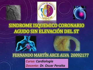 SINDROME ISQUEMICO CORONARIO
AGUDO SIN ELEVACIÓN DEL ST
FERNANDO MARTÍN ARCE ALVA 20092177
Curso: Cardiología
Docente: Dr. Oscar Peralta
 