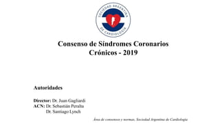 Autoridades
Director: Dr. Juan Gagliardi
ACN: Dr. Sebastián Peralta
Dr. Santiago Lynch
Área de consensos y normas, Sociedad Argentina de Cardiología
Consenso de Síndromes Coronarios
Crónicos - 2019
 