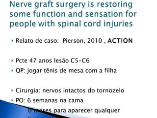Relato de caso:  Pierson, 2010 ,  ACTION Pcte 47 anos lesão C5-C6 QP: jogar tênis de mesa com a filha Cirurgia: nervos intactos do tornozelo PO: 6 semanas na cama  6 meses para aparecer qualquer resultado 