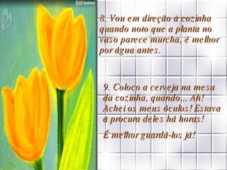8. Vou em direção à cozinha quando noto que a planta no vaso parece murcha, é melhor por água antes. 9. Coloco a cerveja na mesa da cozinha, quando... Ah! Achei os meus óculos! Estava à procura deles há horas!  É melhor guardá-los já! 