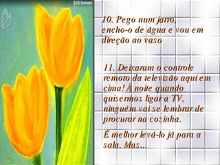 10. Pego num jarro,  encho-o de água e vou em direção ao vaso 11. Deixaram o controle remoto da televisão aqui em cima! À noite quando quisermos ligar a TV, ninguém vai se lembrar de procurar na cozinha. É melhor levá-lo já para a sala. Mas... 