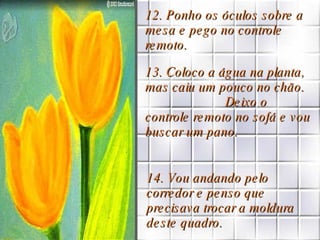 12. Ponho os óculos sobre a mesa e pego no controle remoto. 13. Coloco a água na planta, mas caiu um pouco no chão.  Deixo o controle remoto no sofá e vou buscar um pano. 14. Vou andando pelo corredor e penso que precisava trocar a moldura deste quadro. 